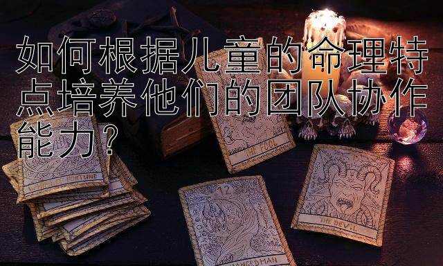 如何根据儿童的命理特点培养他们的团队协作能力？