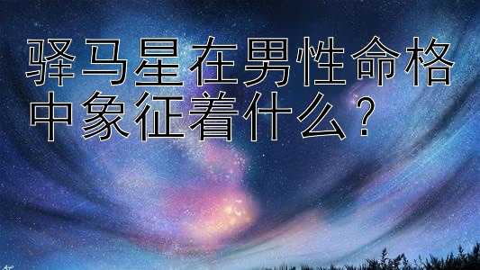 驿马星在男性命格中象征着什么？