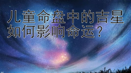 儿童命盘中的吉星如何影响命运？