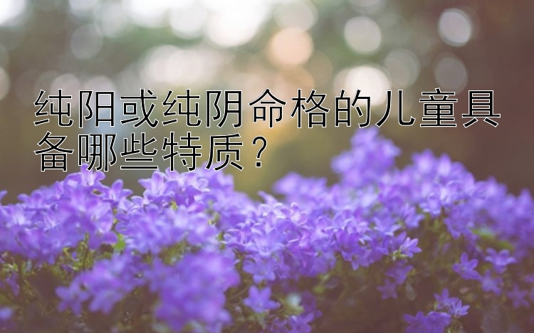 纯阳或纯阴命格的儿童具备哪些特质？