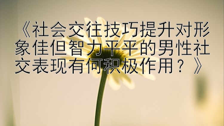 《社会交往技巧提升对形象佳但智力平平的男性社交表现有何积极作用？》