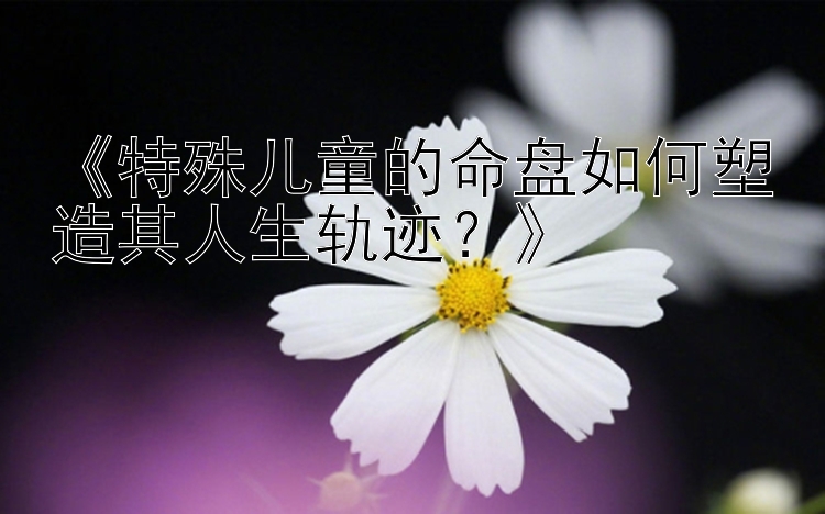 《特殊儿童的命盘如何塑造其人生轨迹？》