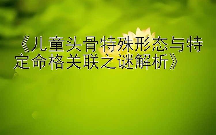 《儿童头骨特殊形态与特定命格关联之谜解析》