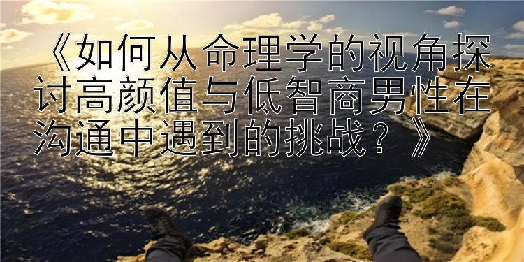 《如何从命理学的视角探讨高颜值与低智商男性在沟通中遇到的挑战？》