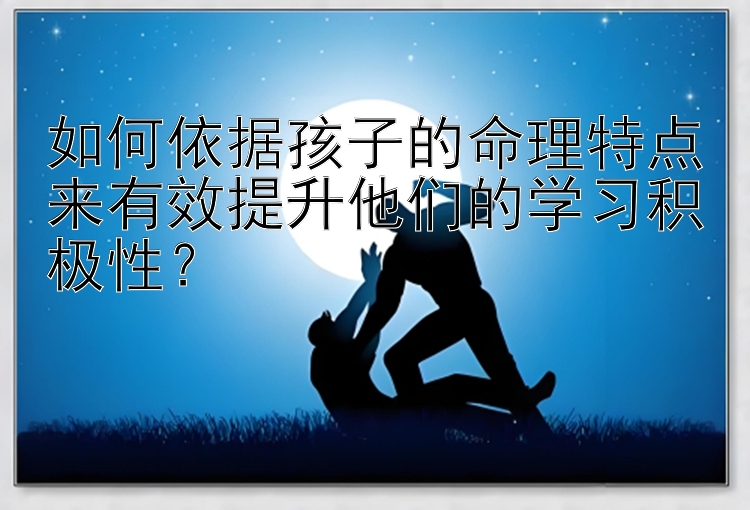 如何依据孩子的命理特点来有效提升他们的学习积极性？