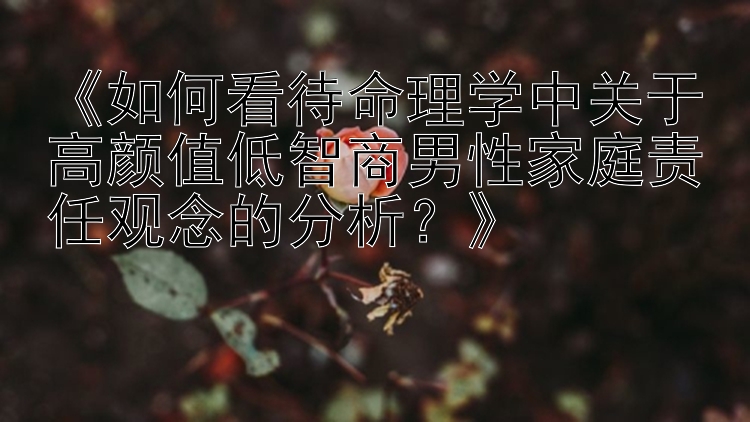 《如何看待命理学中关于高颜值低智商男性家庭责任观念的分析？》