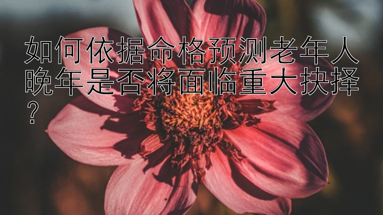 如何依据命格预测老年人晚年是否将面临重大抉择？