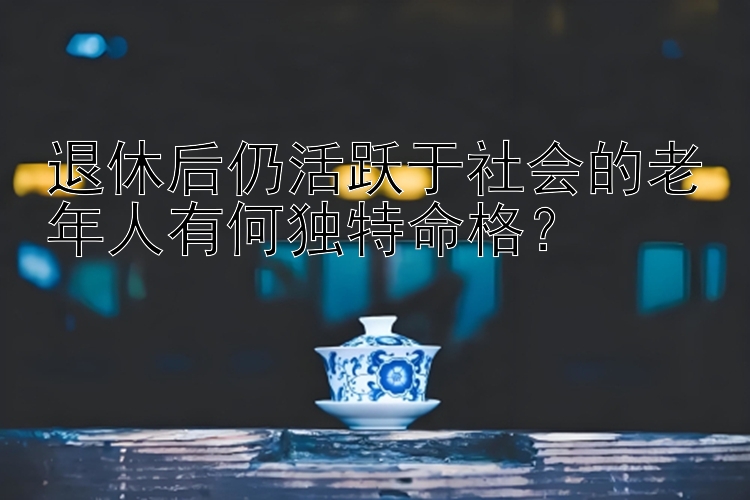 退休后仍活跃于社会的老年人有何独特命格？