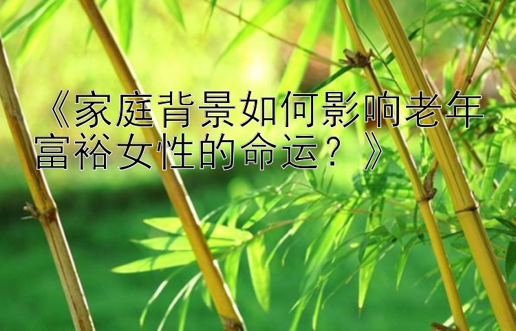 《家庭背景如何影响老年富裕女性的命运？》