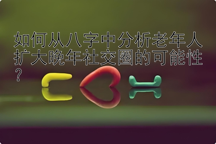 如何从八字中分析老年人扩大晚年社交圈的可能性？