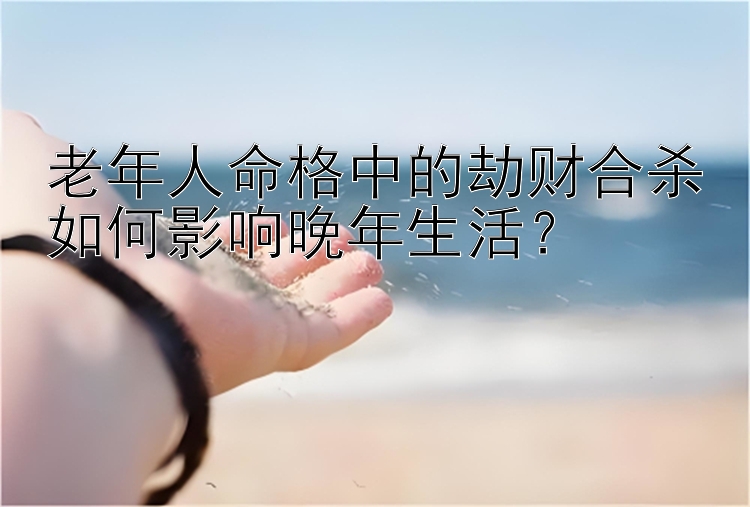 老年人命格中的劫财合杀如何影响晚年生活？