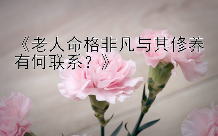 《老人命格非凡与其修养有何联系？》