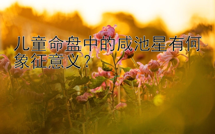 儿童命盘中的咸池星有何象征意义？