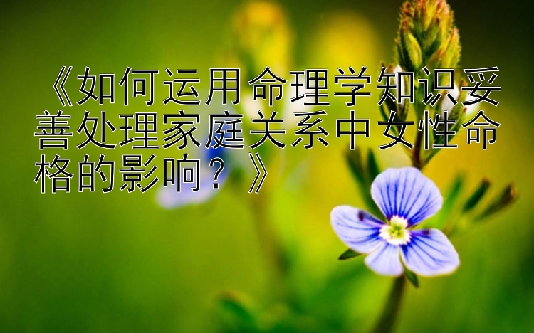 《如何运用命理学知识妥善处理家庭关系中女性命格的影响？》