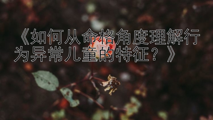 《如何从命格角度理解行为异常儿童的特征？》