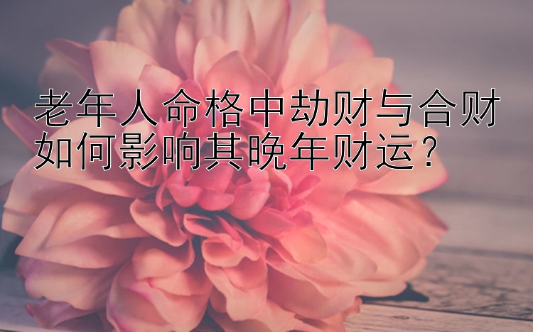 老年人命格中劫财与合财如何影响其晚年财运？