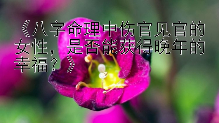 《八字命理中伤官见官的女性，是否能获得晚年的幸福？》