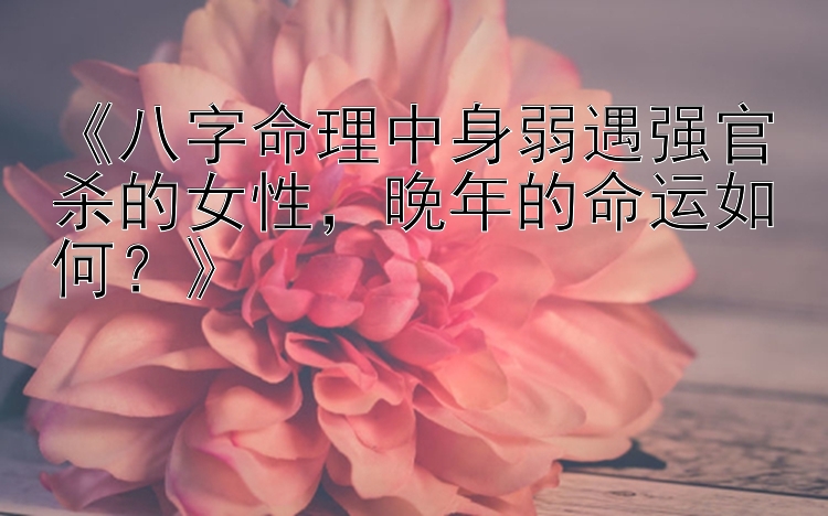 《八字命理中身弱遇强官杀的女性，晚年的命运如何？》