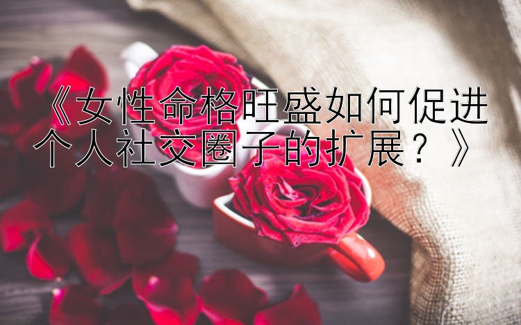 《女性命格旺盛如何促进个人社交圈子的扩展？》