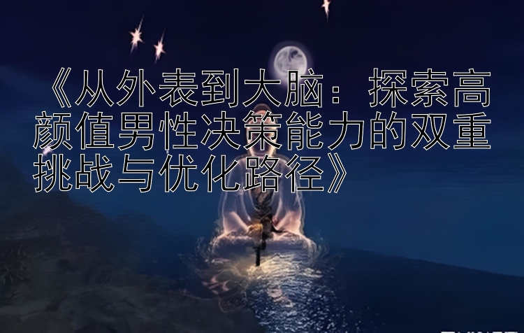 《从外表到大脑：探索高颜值男性决策能力的双重挑战与优化路径》