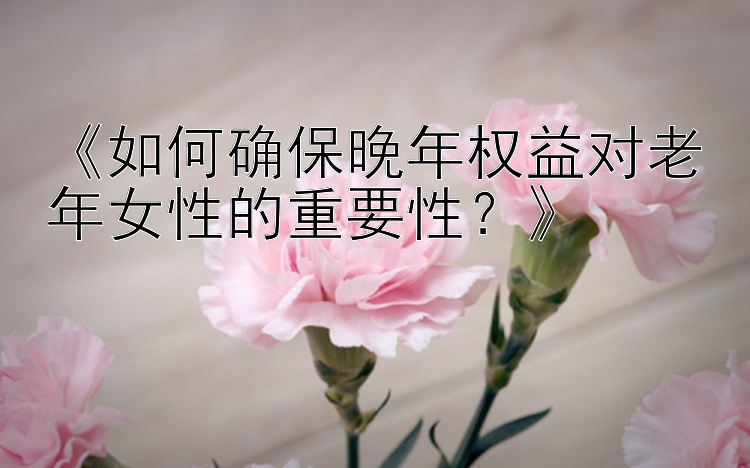 《如何确保晚年权益对老年女性的重要性？》