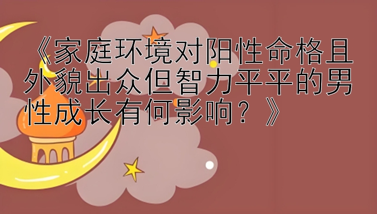 《家庭环境对阳性命格且外貌出众但智力平平的男性成长有何影响？》