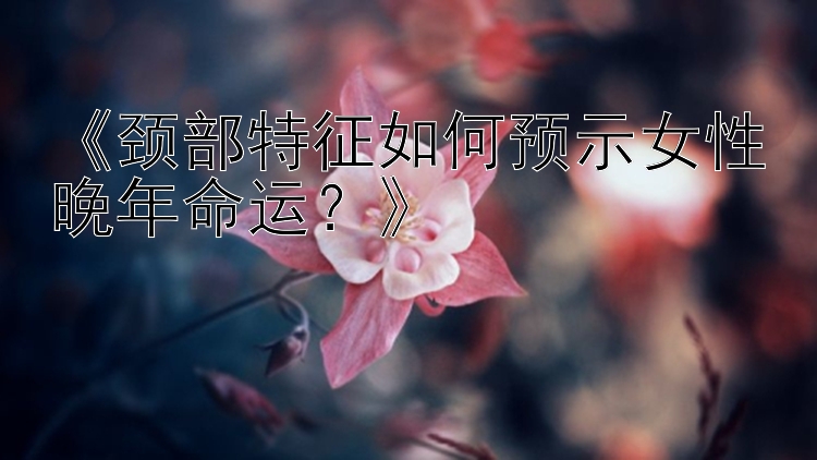 《颈部特征如何预示女性晚年命运？》