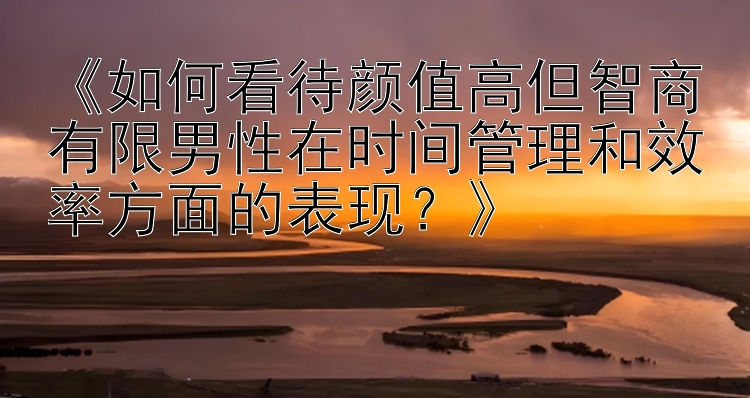 《如何看待颜值高但智商有限男性在时间管理和效率方面的表现？》