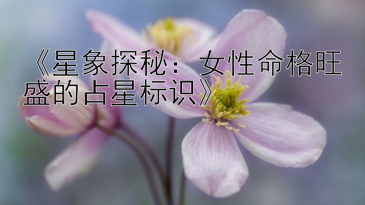 《星象探秘：女性命格旺盛的占星标识》