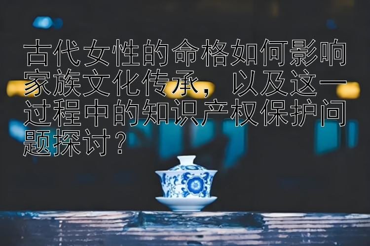 古代女性的命格如何影响家族文化传承，以及这一过程中的知识产权保护问题探讨？