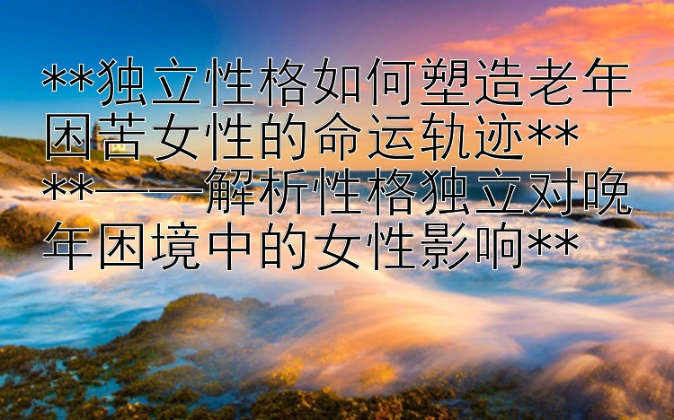 **独立性格如何塑造老年困苦女性的命运轨迹**  
**——解析性格独立对晚年困境中的女性影响**