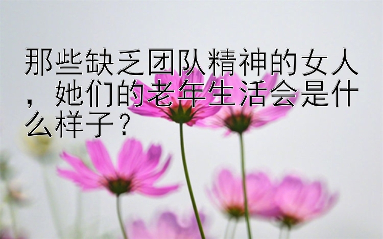 那些缺乏团队精神的女人，她们的老年生活会是什么样子？