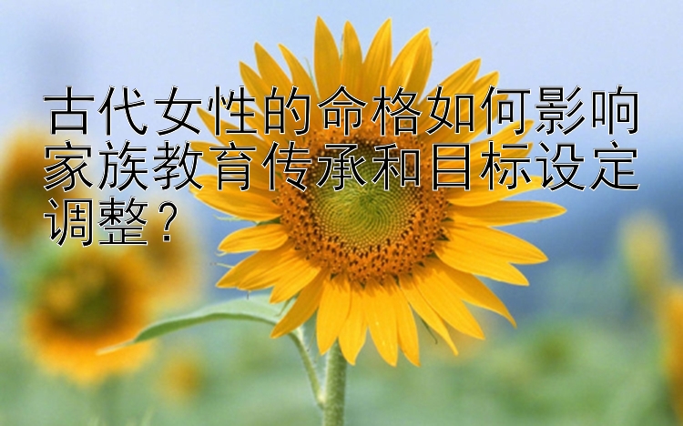 古代女性的命格如何影响家族教育传承和目标设定调整？