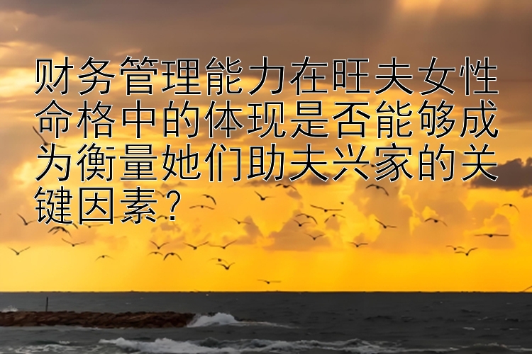 财务管理能力在旺夫女性命格中的体现是否能够成为衡量她们助夫兴家的关键因素？