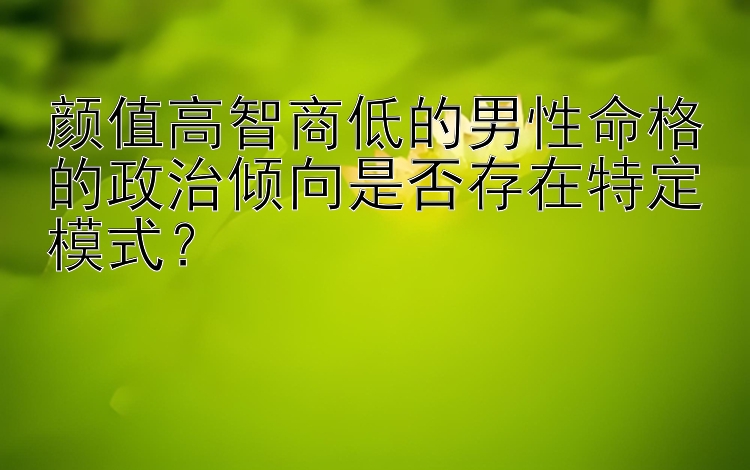 颜值高智商低的男性命格的政治倾向是否存在特定模式？