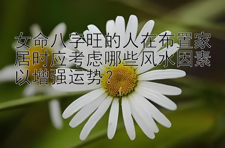 女命八字旺的人在布置家居时应考虑哪些风水因素以增强运势？