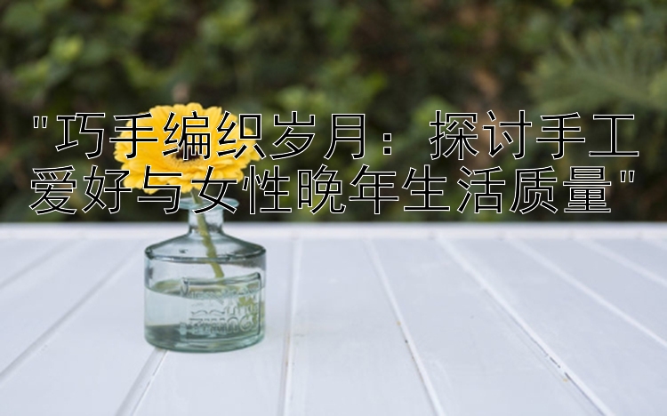 巧手编织岁月：探讨手工爱好与女性晚年生活质量